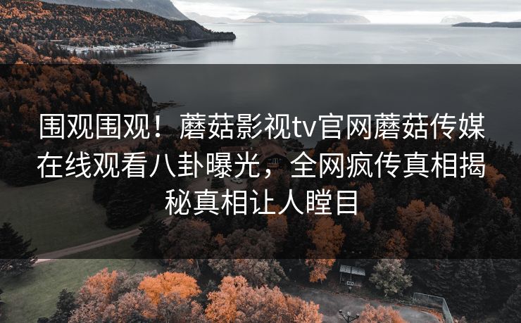 围观围观！蘑菇影视tv官网蘑菇传媒在线观看八卦曝光，全网疯传真相揭秘真相让人瞠目