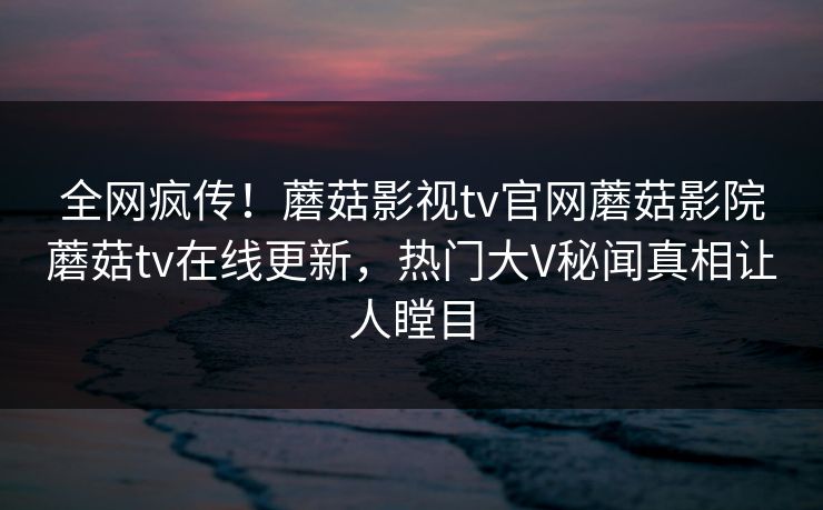 全网疯传！蘑菇影视tv官网蘑菇影院蘑菇tv在线更新，热门大V秘闻真相让人瞠目