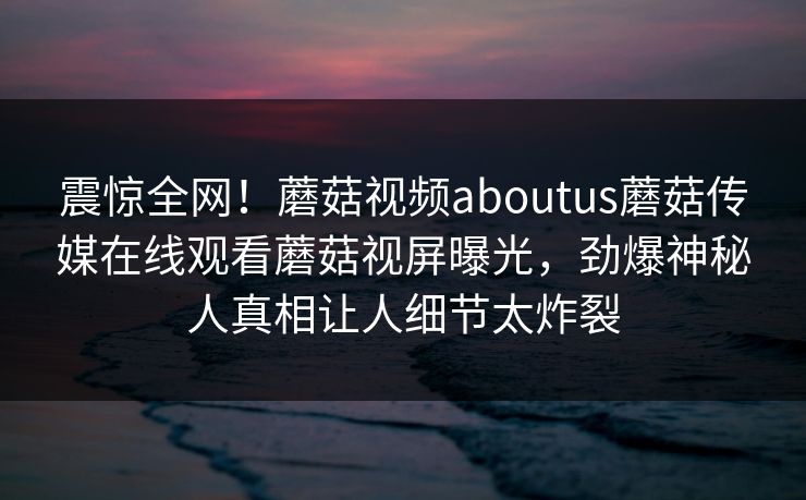 震惊全网！蘑菇视频aboutus蘑菇传媒在线观看蘑菇视屏曝光，劲爆神秘人真相让人细节太炸裂