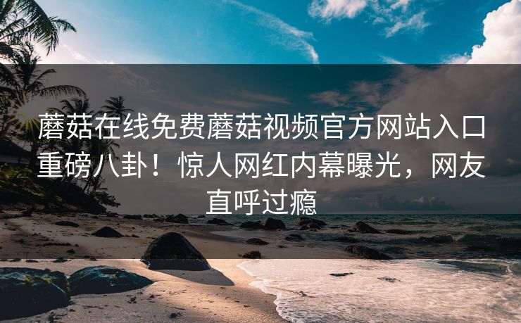 蘑菇在线免费蘑菇视频官方网站入口重磅八卦！惊人网红内幕曝光，网友直呼过瘾