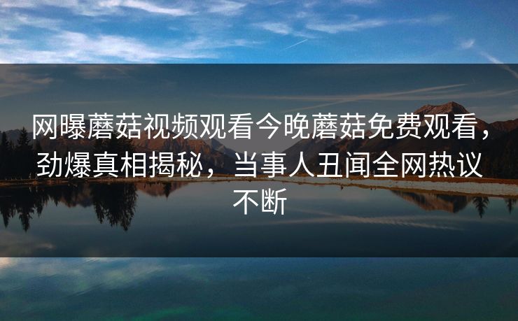 网曝蘑菇视频观看今晚蘑菇免费观看，劲爆真相揭秘，当事人丑闻全网热议不断