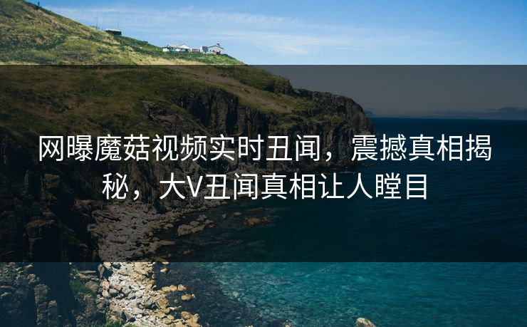 网曝魔菇视频实时丑闻，震撼真相揭秘，大V丑闻真相让人瞠目
