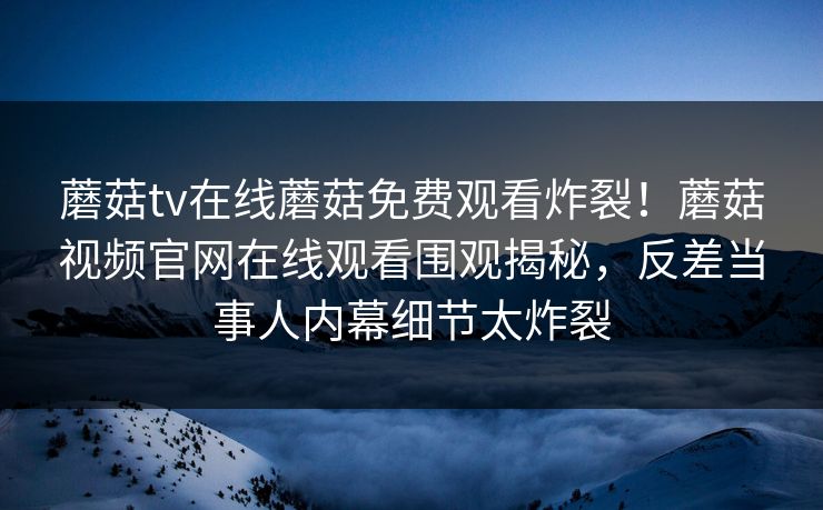 蘑菇tv在线蘑菇免费观看炸裂！蘑菇视频官网在线观看围观揭秘，反差当事人内幕细节太炸裂