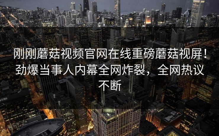 刚刚蘑菇视频官网在线重磅蘑菇视屏！劲爆当事人内幕全网炸裂，全网热议不断