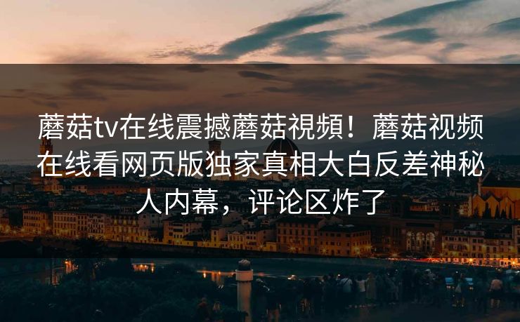 蘑菇tv在线震撼蘑菇視頻！蘑菇视频在线看网页版独家真相大白反差神秘人内幕，评论区炸了