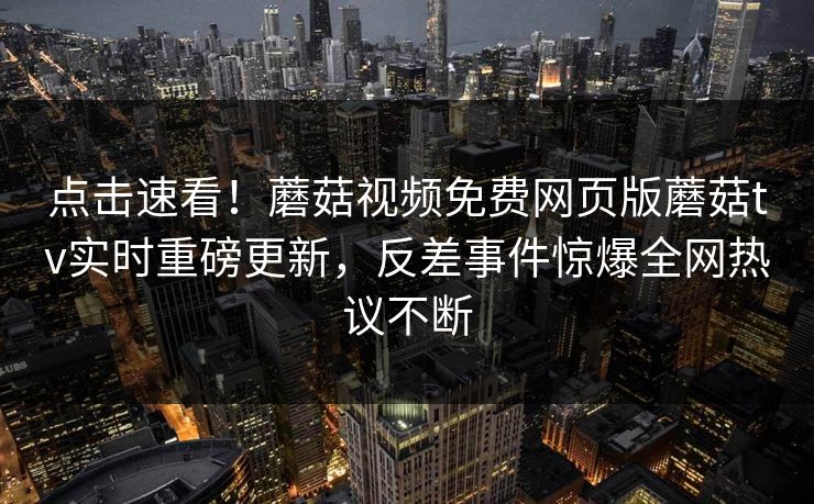 点击速看！蘑菇视频免费网页版蘑菇tv实时重磅更新，反差事件惊爆全网热议不断
