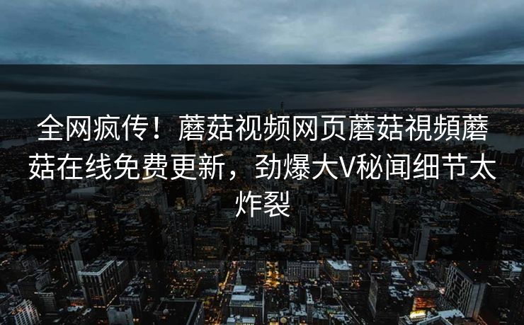 全网疯传！蘑菇视频网页蘑菇視頻蘑菇在线免费更新，劲爆大V秘闻细节太炸裂