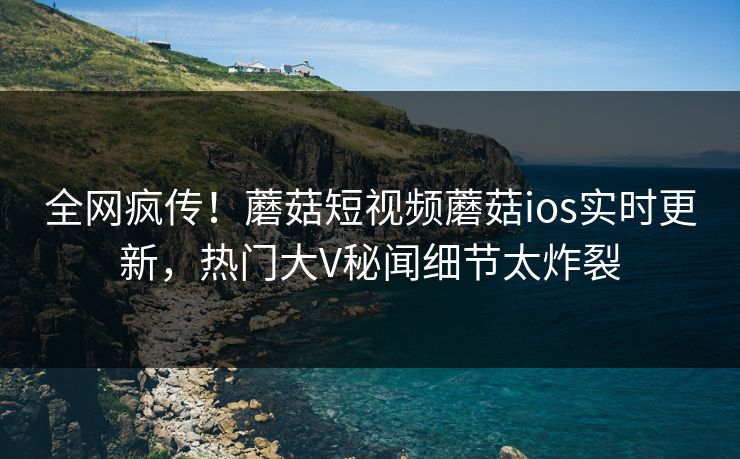 全网疯传！蘑菇短视频蘑菇ios实时更新，热门大V秘闻细节太炸裂