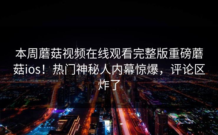 本周蘑菇视频在线观看完整版重磅蘑菇ios！热门神秘人内幕惊爆，评论区炸了