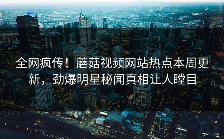 全网疯传！蘑菇视频网站热点本周更新，劲爆明星秘闻真相让人瞠目