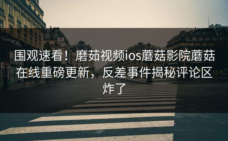 围观速看！磨茹视频ios蘑菇影院蘑菇在线重磅更新，反差事件揭秘评论区炸了