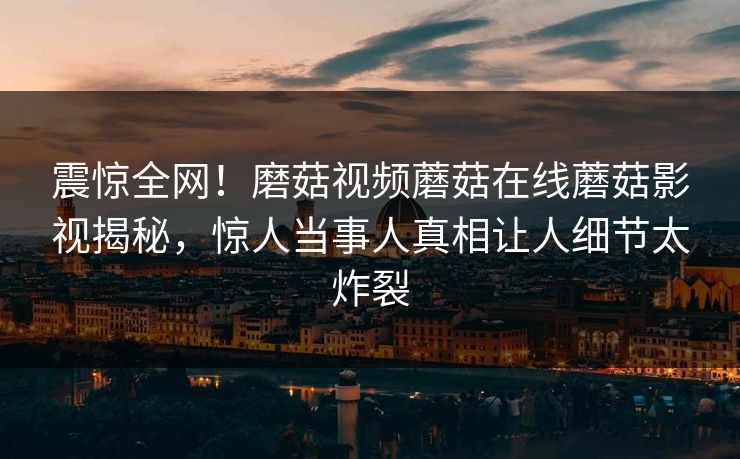 震惊全网！磨菇视频蘑菇在线蘑菇影视揭秘，惊人当事人真相让人细节太炸裂