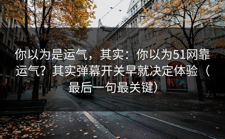你以为是运气，其实：你以为51网靠运气？其实弹幕开关早就决定体验（最后一句最关键）