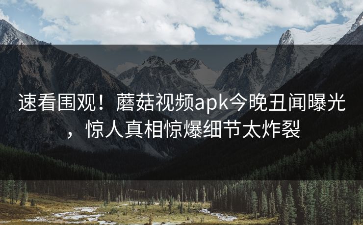 速看围观！蘑菇视频apk今晚丑闻曝光，惊人真相惊爆细节太炸裂