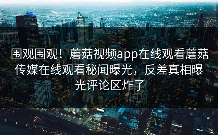 围观围观！蘑菇视频app在线观看蘑菇传媒在线观看秘闻曝光，反差真相曝光评论区炸了