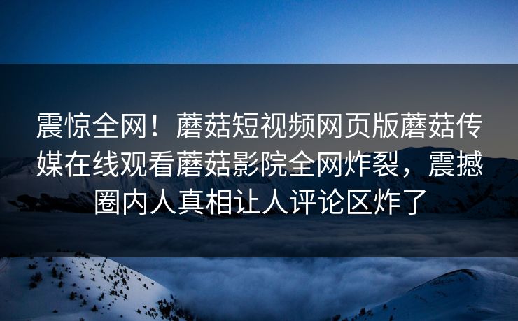 震惊全网！蘑菇短视频网页版蘑菇传媒在线观看蘑菇影院全网炸裂，震撼圈内人真相让人评论区炸了