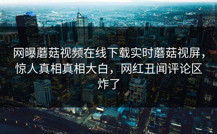 网曝蘑菇视频在线下载实时蘑菇视屏，惊人真相真相大白，网红丑闻评论区炸了