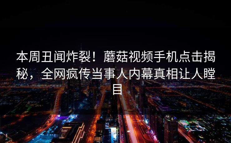 本周丑闻炸裂！蘑菇视频手机点击揭秘，全网疯传当事人内幕真相让人瞠目