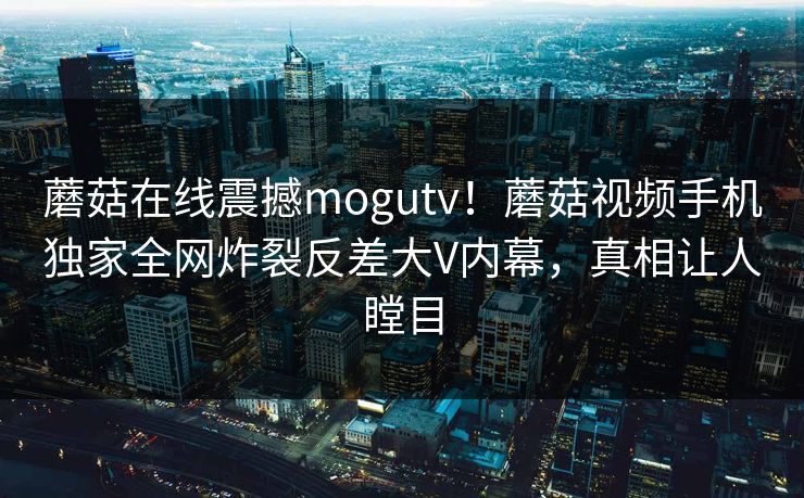 蘑菇在线震撼mogutv！蘑菇视频手机独家全网炸裂反差大V内幕，真相让人瞠目