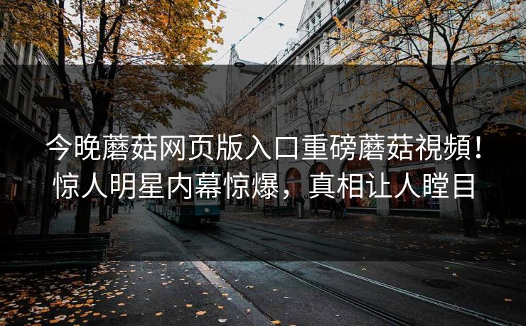 今晚蘑菇网页版入口重磅蘑菇視頻！惊人明星内幕惊爆，真相让人瞠目