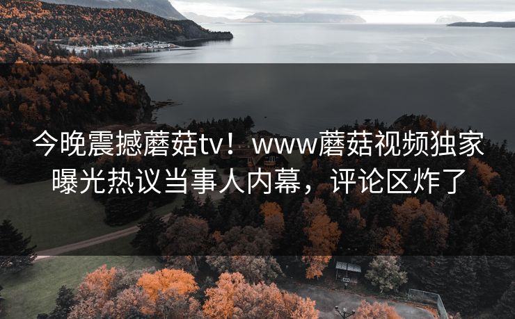 今晚震撼蘑菇tv！www蘑菇视频独家曝光热议当事人内幕，评论区炸了