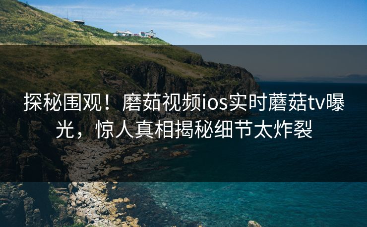 探秘围观！磨茹视频ios实时蘑菇tv曝光，惊人真相揭秘细节太炸裂