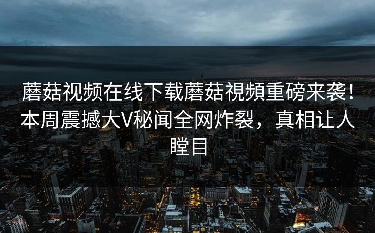 蘑菇视频在线下载蘑菇視頻重磅来袭！本周震撼大V秘闻全网炸裂，真相让人瞠目