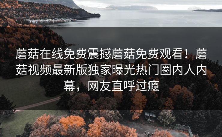 蘑菇在线免费震撼蘑菇免费观看！蘑菇视频最新版独家曝光热门圈内人内幕，网友直呼过瘾