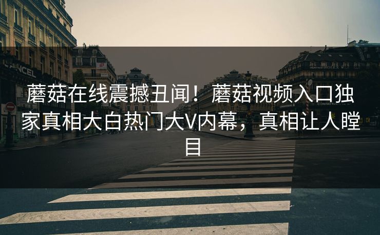 蘑菇在线震撼丑闻！蘑菇视频入口独家真相大白热门大V内幕，真相让人瞠目