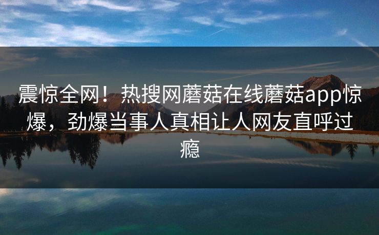 震惊全网！热搜网蘑菇在线蘑菇app惊爆，劲爆当事人真相让人网友直呼过瘾
