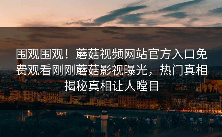 围观围观！蘑菇视频网站官方入口免费观看刚刚蘑菇影视曝光，热门真相揭秘真相让人瞠目