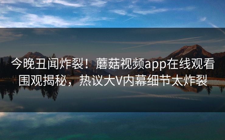 今晚丑闻炸裂！蘑菇视频app在线观看围观揭秘，热议大V内幕细节太炸裂