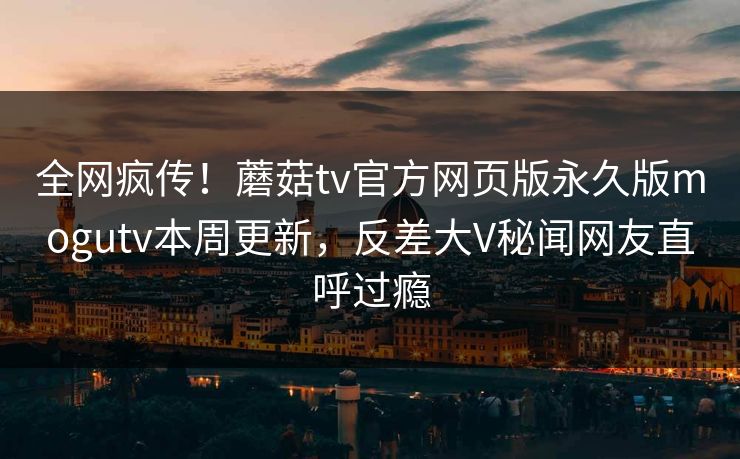 全网疯传！蘑菇tv官方网页版永久版mogutv本周更新，反差大V秘闻网友直呼过瘾