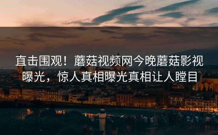 直击围观！蘑菇视频网今晚蘑菇影视曝光，惊人真相曝光真相让人瞠目