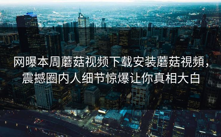 网曝本周蘑菇视频下载安装蘑菇視頻，震撼圈内人细节惊爆让你真相大白