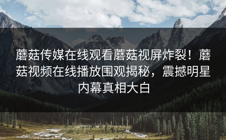 蘑菇传媒在线观看蘑菇视屏炸裂！蘑菇视频在线播放围观揭秘，震撼明星内幕真相大白