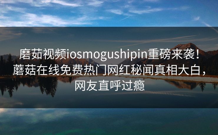 磨茹视频iosmogushipin重磅来袭！蘑菇在线免费热门网红秘闻真相大白，网友直呼过瘾