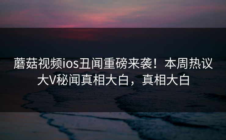 蘑菇视频ios丑闻重磅来袭！本周热议大V秘闻真相大白，真相大白