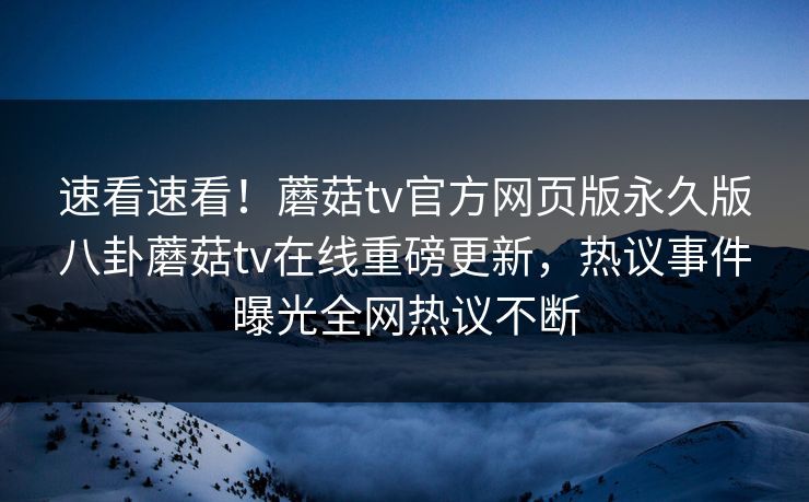 速看速看！蘑菇tv官方网页版永久版八卦蘑菇tv在线重磅更新，热议事件曝光全网热议不断