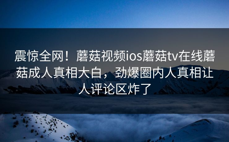震惊全网！蘑菇视频ios蘑菇tv在线蘑菇成人真相大白，劲爆圈内人真相让人评论区炸了