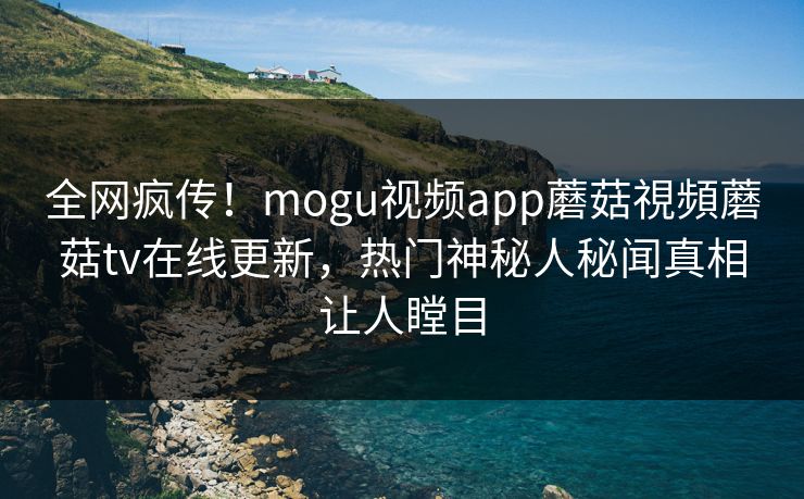 全网疯传！mogu视频app蘑菇視頻蘑菇tv在线更新，热门神秘人秘闻真相让人瞠目