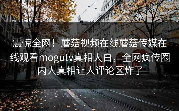 震惊全网！蘑菇视频在线蘑菇传媒在线观看mogutv真相大白，全网疯传圈内人真相让人评论区炸了