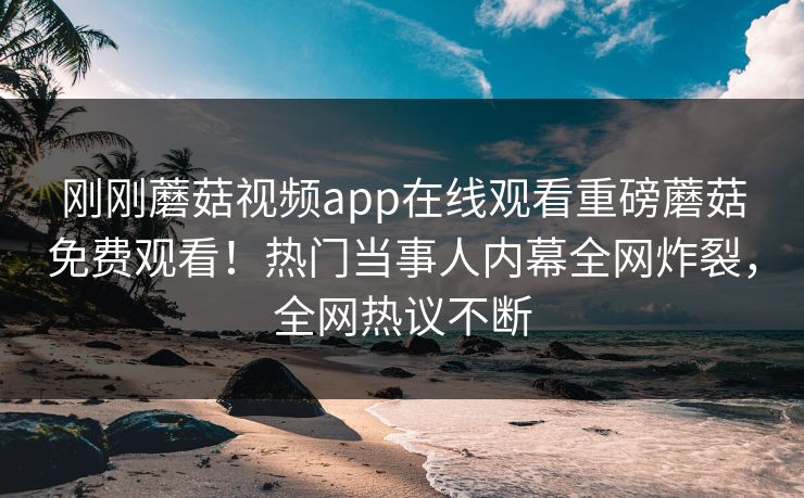 刚刚蘑菇视频app在线观看重磅蘑菇免费观看！热门当事人内幕全网炸裂，全网热议不断