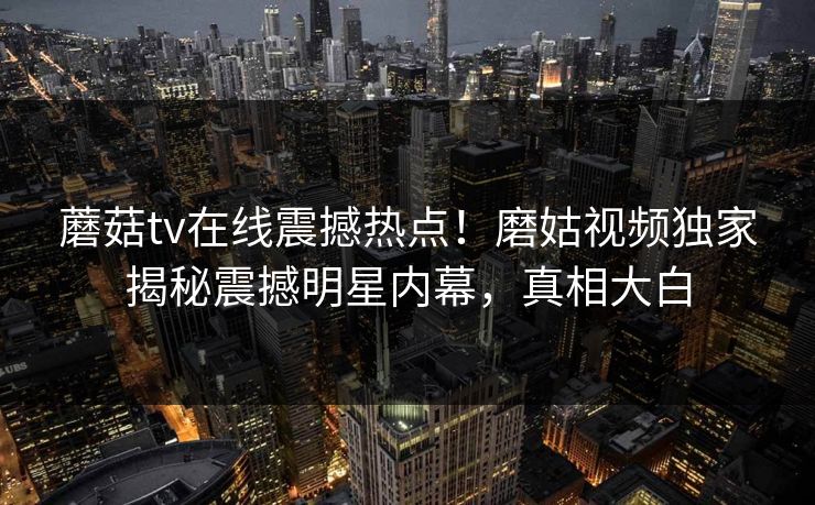 蘑菇tv在线震撼热点！磨姑视频独家揭秘震撼明星内幕，真相大白