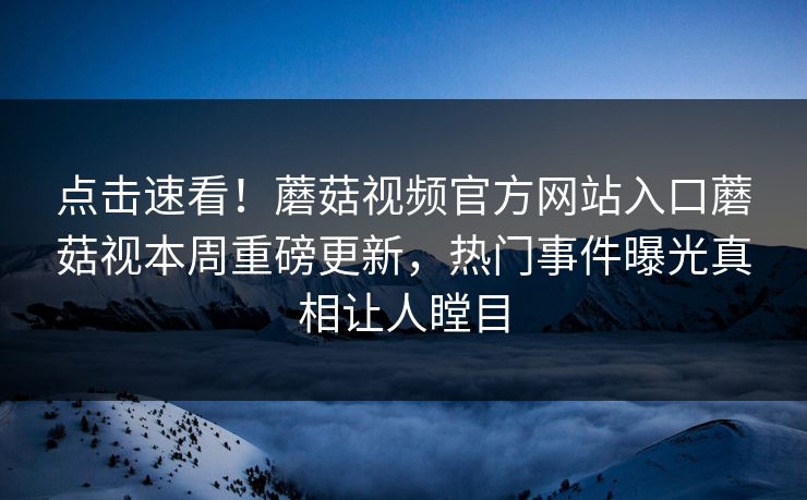 点击速看！蘑菇视频官方网站入口蘑菇视本周重磅更新，热门事件曝光真相让人瞠目