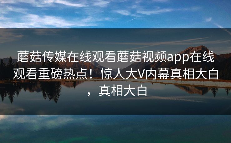 蘑菇传媒在线观看蘑菇视频app在线观看重磅热点！惊人大V内幕真相大白，真相大白