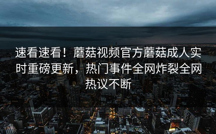 速看速看！蘑菇视频官方蘑菇成人实时重磅更新，热门事件全网炸裂全网热议不断