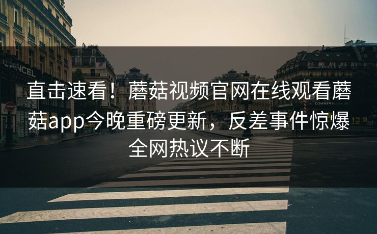 直击速看！蘑菇视频官网在线观看蘑菇app今晚重磅更新，反差事件惊爆全网热议不断