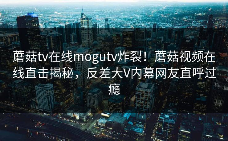 蘑菇tv在线mogutv炸裂！蘑菇视频在线直击揭秘，反差大V内幕网友直呼过瘾