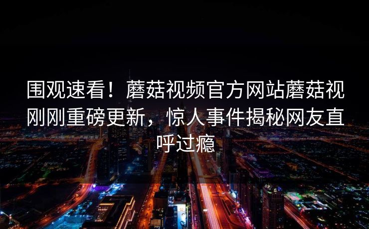 围观速看！蘑菇视频官方网站蘑菇视刚刚重磅更新，惊人事件揭秘网友直呼过瘾